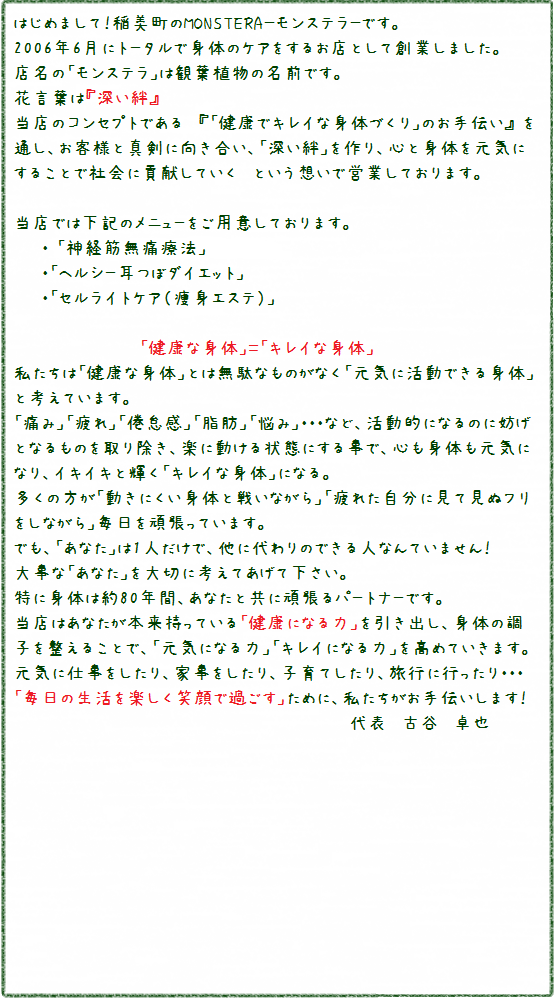 はじめまして！MONSTERA-モンステラ-です。<br />2006年6月に創業した、「治療と痩身」のお店です。<br />店名の「モンステラ」は観葉植物の名前です<br />花言葉は「深い絆」<br />当店のコンセプトである「健康でキレイな身体づくりのお手伝い」を通し、お客さまと真剣に向き合い、「深い絆」を作り、心と体を元気にすることで社会に貢献していく、という想いで営業しております。<br />当店では「小波津式神経筋無痛療法（治療）」「耳つぼダイエット」「セルライトケア（痩身エステ）」をご用意しております<br />健康な身体＝キレイな身体<br />私たちは「健康な身体」とは、無駄なものがなく「元気に活動できる身体」と考えています。<br />痛み・疲れ・倦怠感・脂肪・悩みなど活動的になるのに妨げになるものを取り除き、楽に動ける状態になることで、心も体も元気になり、イキイキと輝く「キレイな身体」になる。多くの方が「動きにくい身体と戦いながら」「疲れた自分に見て見ぬフリをしながら」毎日頑張っています。でも、あなたは１人だけで、代わりになる人は誰もいません。大事な「あなた」を大切に考えて下さい。特に体は約８０年間、あなたと共に頑張るパートナーです。当店はあなたが本来持つ、「健康になる力」「キレイになる力」を高めていきます。元気に仕事をしたり、家事をしたり、スポーツをしたり、子育てしたり、旅行に行ったり、「毎日の生活を楽しく笑顔で過ごす」ためのお手伝いをいたします